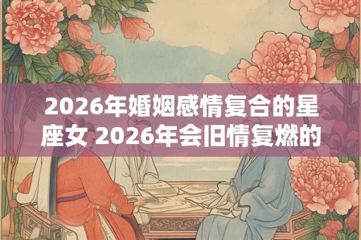2026年婚姻感情复合的星座女 2026年会旧情复燃的星座女