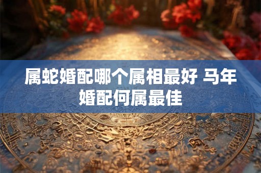 属蛇婚配哪个属相最好 马年婚配何属最佳 属蛇婚配哪个属相最好 马年婚配何属最佳