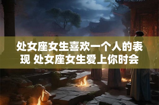 处女座女生喜欢一个人的表现 处女座女生爱上你时会做什么