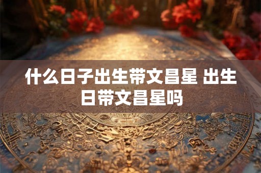 什么日子出生带文昌星 出生日带文昌星吗