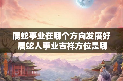 属蛇事业在哪个方向发展好 属蛇人事业吉祥方位是哪儿