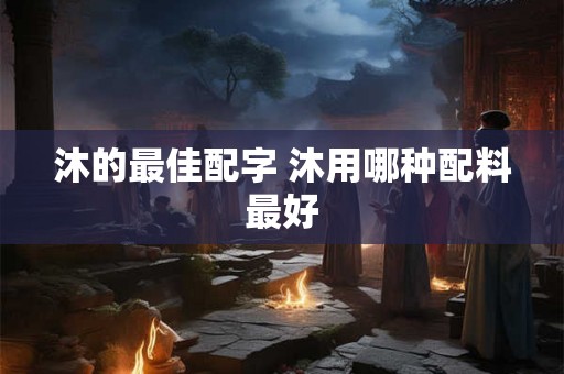 沐的最佳配字 沐用哪种配料最好 沐的最佳配字 沐用哪种配料最好