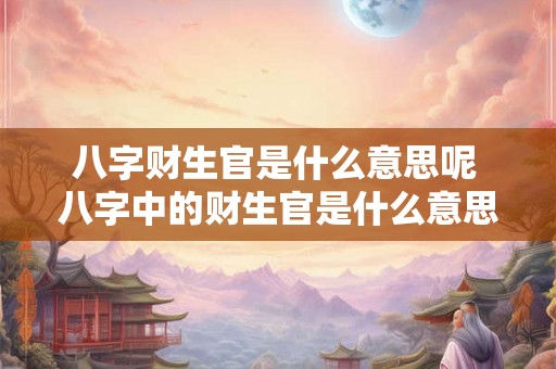 八字财生官是什么意思呢 八字中的财生官是什么意思