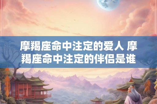 摩羯座命中注定的爱人 摩羯座命中注定的伴侣是谁