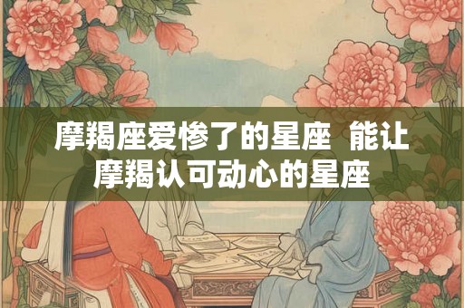 摩羯座爱惨了的星座  能让摩羯认可动心的星座