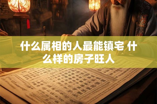 什么属相的人最能镇宅 什么样的房子旺人
