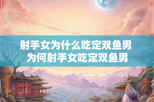 射手女为什么吃定双鱼男 为何射手女吃定双鱼男