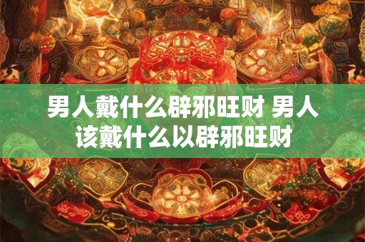 男人戴什么辟邪旺财 男人该戴什么以辟邪旺财
