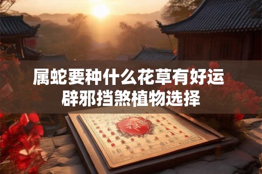 属蛇要种什么花草有好运 辟邪挡煞植物选择 属蛇要种什么花草有好运 辟邪挡煞植物选择