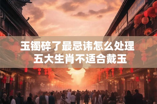 玉镯碎了最忌讳怎么处理  五大生肖不适合戴玉