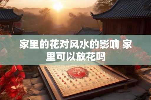 家里的花对风水的影响 家里可以放花吗