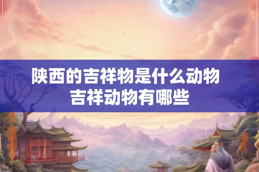 陕西的吉祥物是什么动物  吉祥动物有哪些