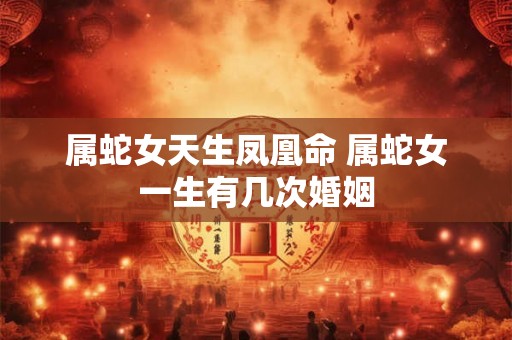 属蛇女天生凤凰命 属蛇女一生有几次婚姻 属蛇女天生凤凰命 属蛇女一生有几次婚姻