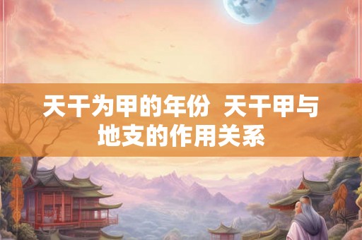 天干为甲的年份 天干甲与地支的作用关系 天干为甲的年份 天干甲与地支的作用关系
