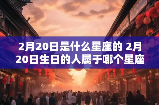2月20日是什么星座的 2月20日生日的人属于哪个星座