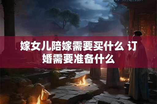 嫁女儿陪嫁需要买什么 订婚需要准备什么