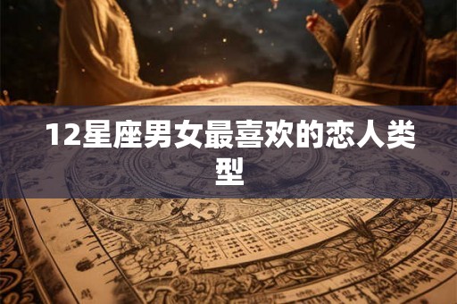 12星座男女最喜欢的恋人类型 12星座男女最喜欢的恋人类型