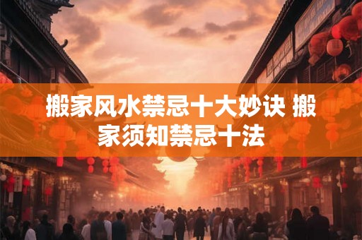 搬家风水禁忌十大妙诀 搬家须知禁忌十法