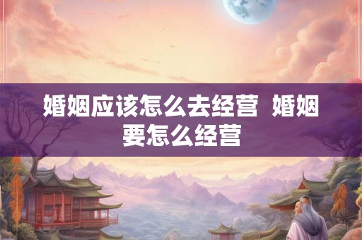 婚姻应该怎么去经营 婚姻要怎么经营 婚姻应该怎么去经营 婚姻要怎么经营