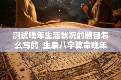 测试晚年生活状况的题目怎么写的  生辰八字算命晚年