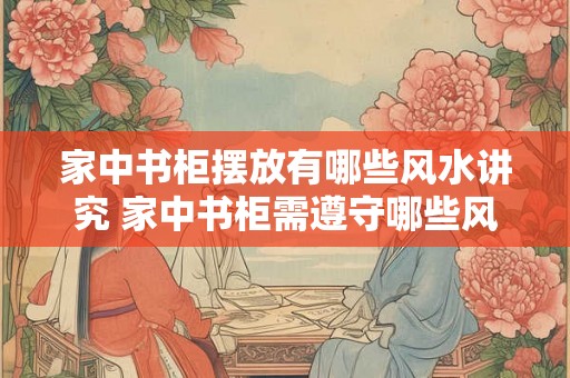 家中书柜摆放有哪些风水讲究 家中书柜需遵守哪些风水学原则
