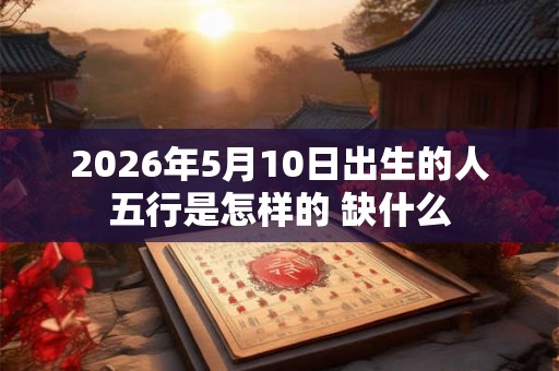 2026年5月10日出生的人五行是怎样的 缺什么 2026年5月10日出生的人五行是怎样的 缺什么