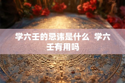 学六壬的忌讳是什么  学六壬有用吗