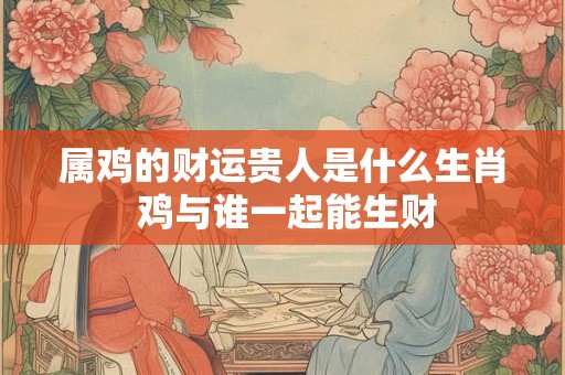 属鸡的财运贵人是什么生肖 鸡与谁一起能生财