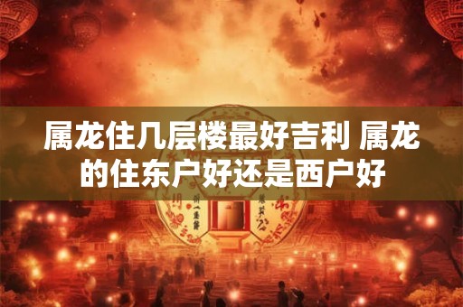 属龙住几层楼最好吉利 属龙的住东户好还是西户好