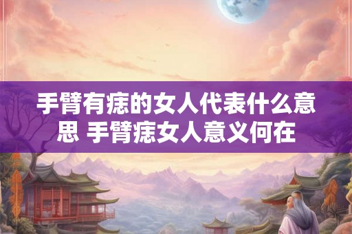 手臂有痣的女人代表什么意思 手臂痣女人意义何在 手臂有痣的女人代表什么意思 手臂痣女人意义何在