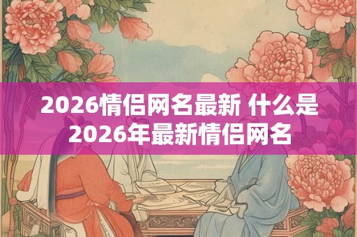2026情侣网名最新 什么是2026年最新情侣网名