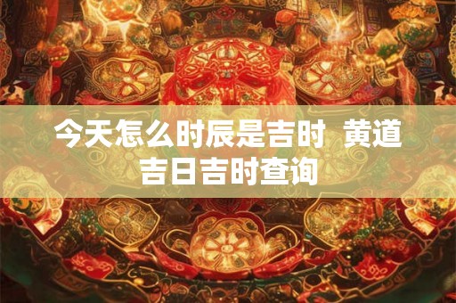 今天怎么时辰是吉时  黄道吉日吉时查询