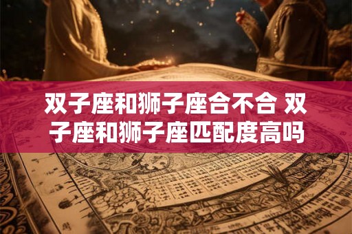 双子座和狮子座合不合 双子座和狮子座匹配度高吗