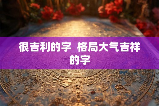 很吉利的字 格局大气吉祥的字 很吉利的字 格局大气吉祥的字