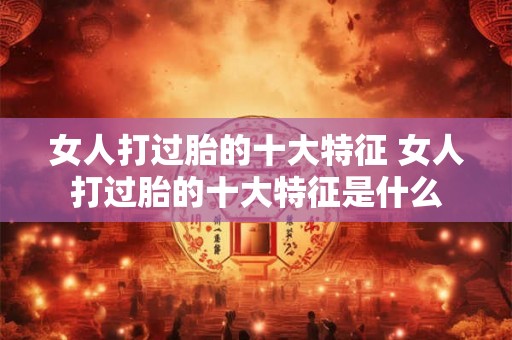 女人打过胎的十大特征 女人打过胎的十大特征是什么