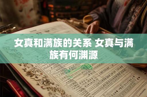 女真和满族的关系 女真与满族有何渊源 女真和满族的关系 女真与满族有何渊源