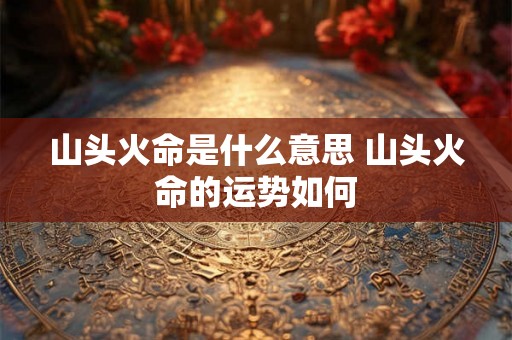 山头火命是什么意思 山头火命的运势如何 山头火命是什么意思 山头火命的运势如何