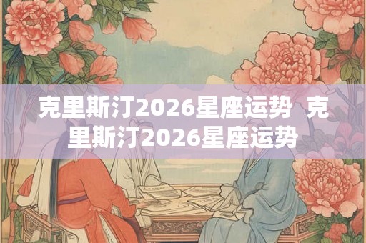 克里斯汀2026星座运势  克里斯汀2026星座运势