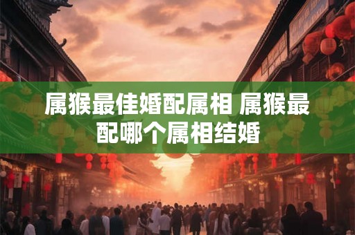 属猴最佳婚配属相 属猴最配哪个属相结婚