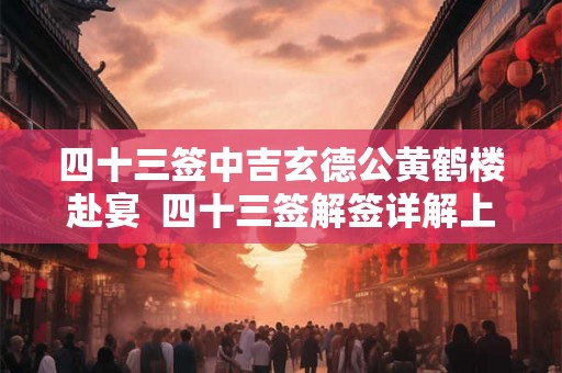 四十三签中吉玄德公黄鹤楼赴宴 四十三签解签详解上吉 四十三签中吉玄德公黄鹤楼赴宴 四十三签解签详解上吉