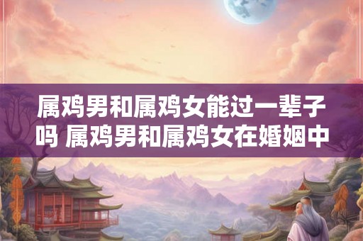 属鸡男和属鸡女能过一辈子吗 属鸡男和属鸡女在婚姻中能否长久相伴