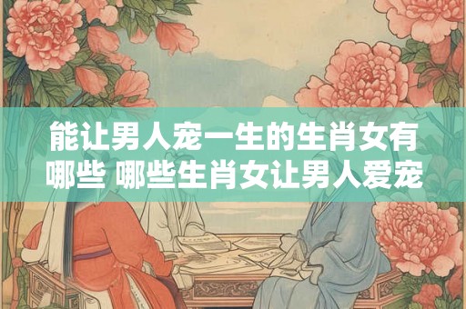 能让男人宠一生的生肖女有哪些 哪些生肖女让男人爱宠一生
