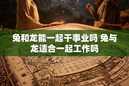 兔和龙能一起干事业吗 兔与龙适合一起工作吗