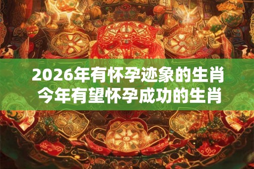 2026年有怀孕迹象的生肖 今年有望怀孕成功的生肖