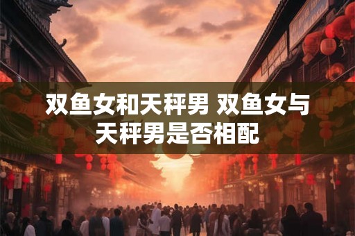双鱼女和天秤男 双鱼女与天秤男是否相配 双鱼女和天秤男 双鱼女与天秤男是否相配