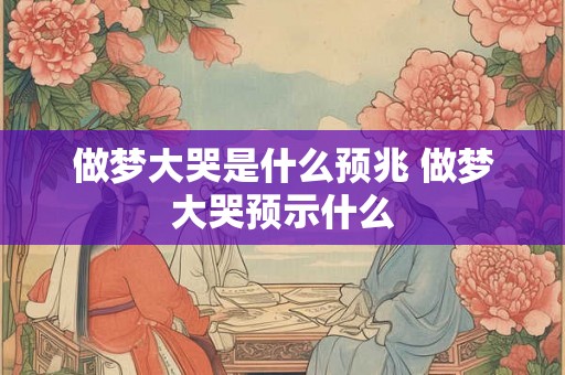 做梦大哭是什么预兆 做梦大哭预示什么 做梦大哭是什么预兆 做梦大哭预示什么