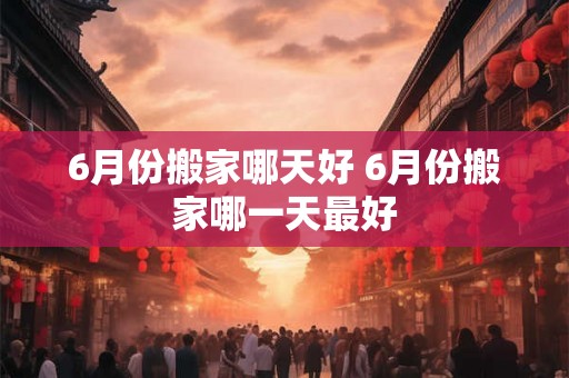 6月份搬家哪天好 6月份搬家哪一天最好 6月份搬家哪天好 6月份搬家哪一天最好