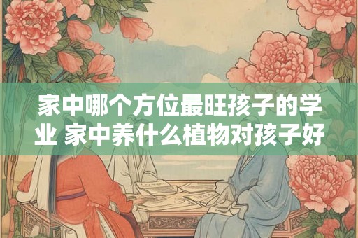家中哪个方位最旺孩子的学业 家中养什么植物对孩子好