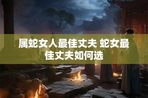 属蛇女人最佳丈夫 蛇女最佳丈夫如何选