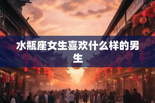 水瓶座女生喜欢什么样的男生